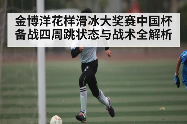 金博洋花样滑冰大奖赛中国杯备战四周跳状态与战术全解析