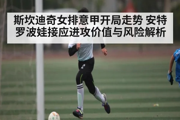 斯坎迪奇女排意甲开局走势 安特罗波娃接应进攻价值与风险解析